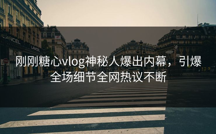 刚刚糖心vlog神秘人爆出内幕，引爆全场细节全网热议不断