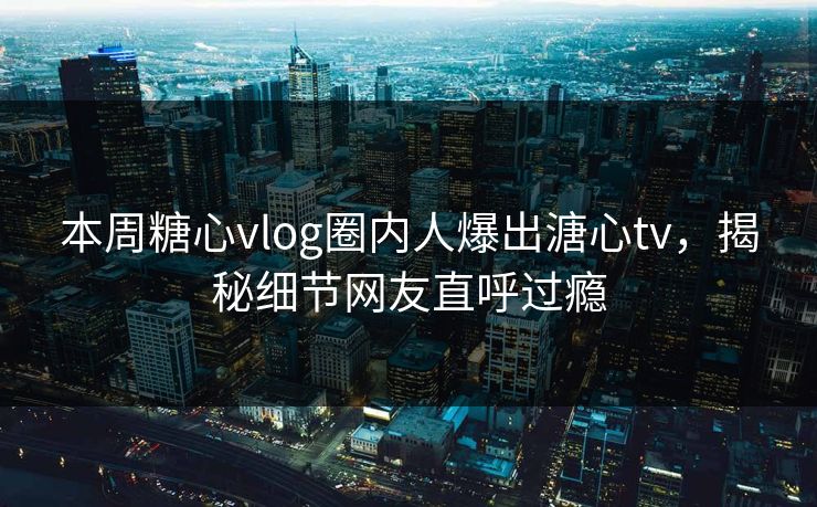 本周糖心vlog圈内人爆出溏心tv，揭秘细节网友直呼过瘾