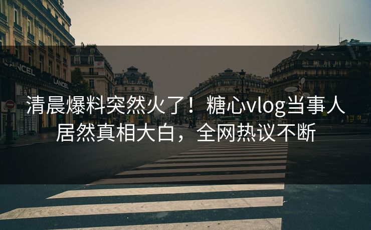 清晨爆料突然火了！糖心vlog当事人居然真相大白，全网热议不断
