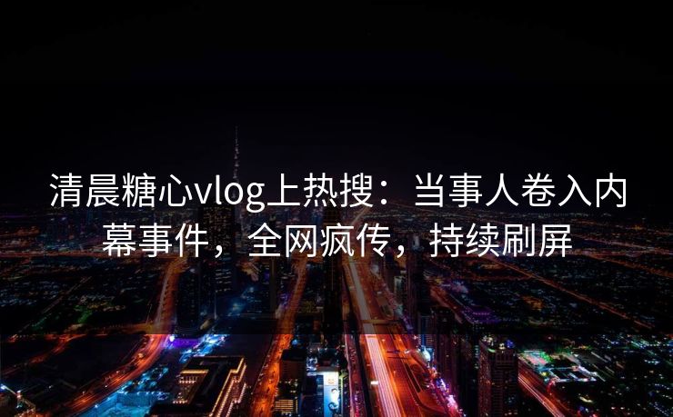 清晨糖心vlog上热搜：当事人卷入内幕事件，全网疯传，持续刷屏