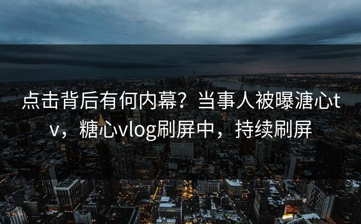 点击背后有何内幕？当事人被曝溏心tv，糖心vlog刷屏中，持续刷屏