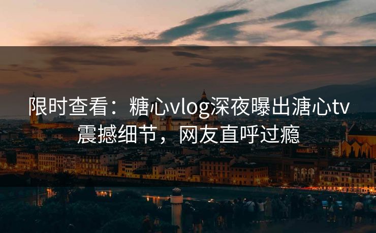 限时查看：糖心vlog深夜曝出溏心tv震撼细节，网友直呼过瘾