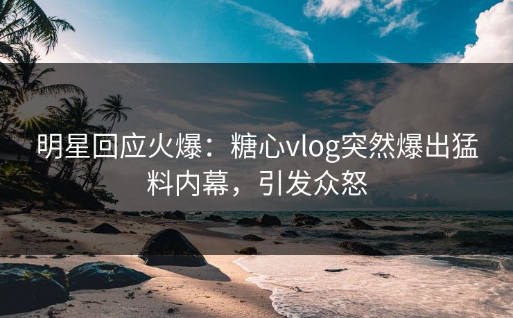 明星回应火爆：糖心vlog突然爆出猛料内幕，引发众怒