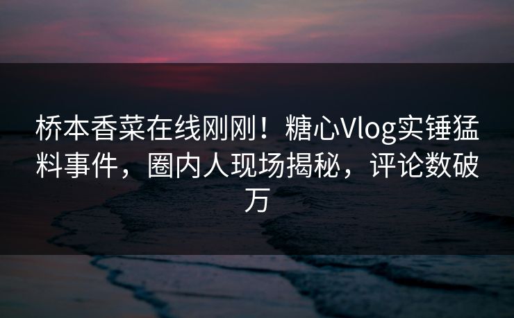 桥本香菜在线刚刚！糖心Vlog实锤猛料事件，圈内人现场揭秘，评论数破万