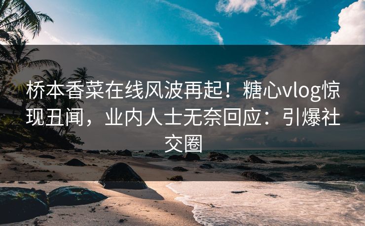 桥本香菜在线风波再起！糖心vlog惊现丑闻，业内人士无奈回应：引爆社交圈