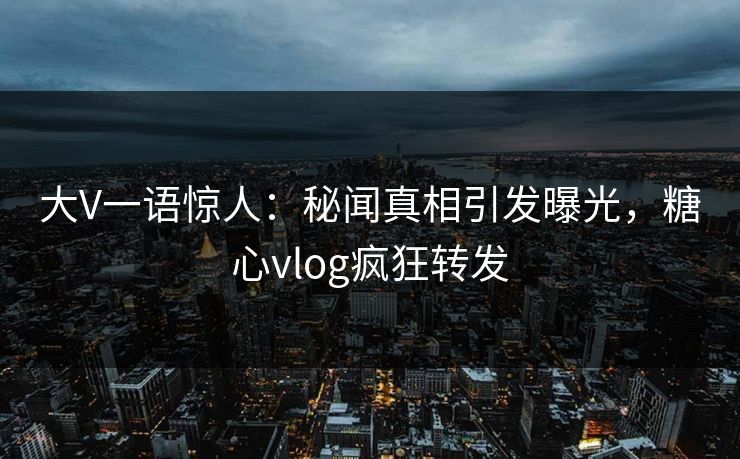 大V一语惊人：秘闻真相引发曝光，糖心vlog疯狂转发