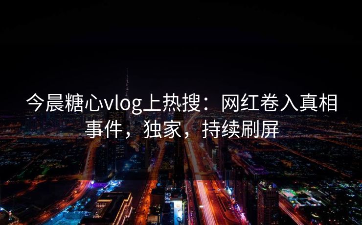 今晨糖心vlog上热搜：网红卷入真相事件，独家，持续刷屏