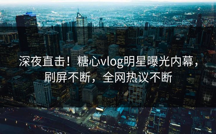 深夜直击！糖心vlog明星曝光内幕，刷屏不断，全网热议不断