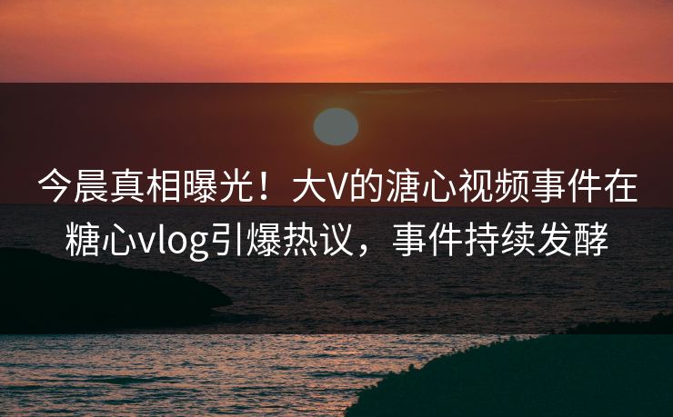 今晨真相曝光！大V的溏心视频事件在糖心vlog引爆热议，事件持续发酵