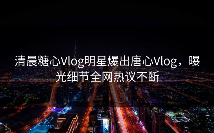 清晨糖心Vlog明星爆出唐心Vlog，曝光细节全网热议不断