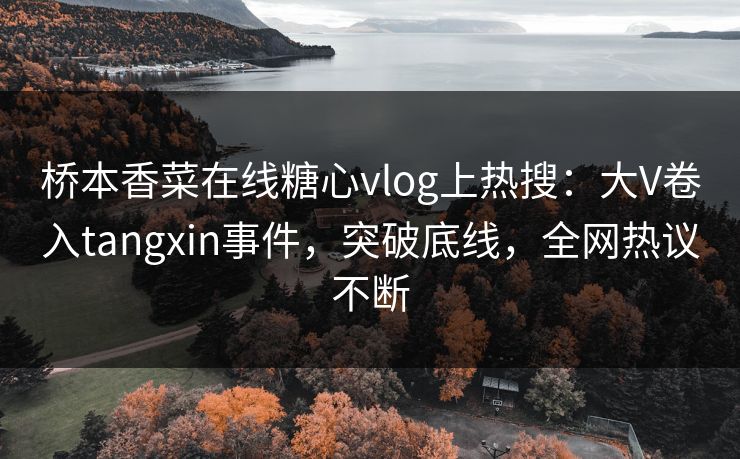 桥本香菜在线糖心vlog上热搜：大V卷入tangxin事件，突破底线，全网热议不断