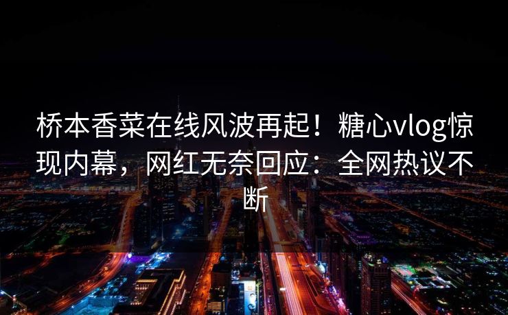 桥本香菜在线风波再起！糖心vlog惊现内幕，网红无奈回应：全网热议不断
