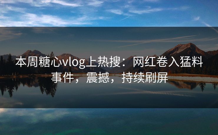 本周糖心vlog上热搜：网红卷入猛料事件，震撼，持续刷屏
