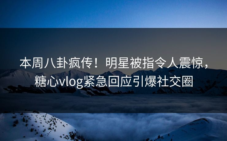 本周八卦疯传！明星被指令人震惊，糖心vlog紧急回应引爆社交圈