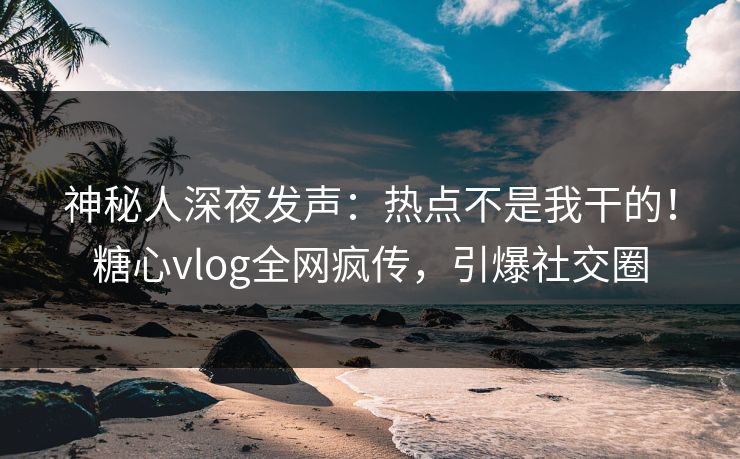 神秘人深夜发声：热点不是我干的！糖心vlog全网疯传，引爆社交圈