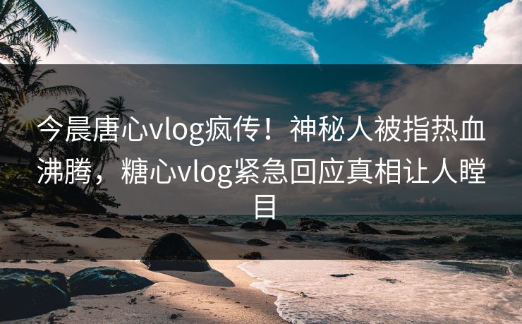 今晨唐心vlog疯传！神秘人被指热血沸腾，糖心vlog紧急回应真相让人瞠目