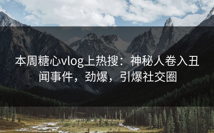 本周糖心vlog上热搜：神秘人卷入丑闻事件，劲爆，引爆社交圈