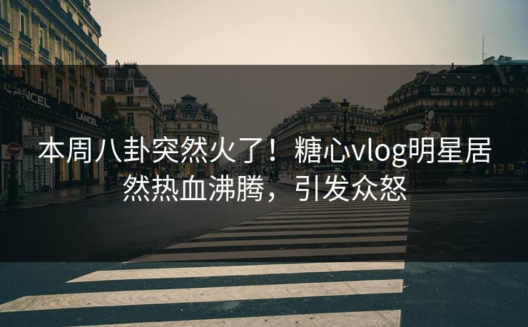 本周八卦突然火了！糖心vlog明星居然热血沸腾，引发众怒