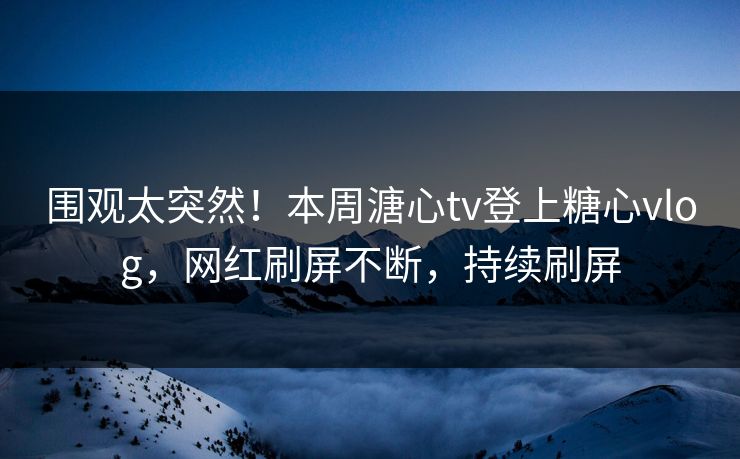 围观太突然！本周溏心tv登上糖心vlog，网红刷屏不断，持续刷屏