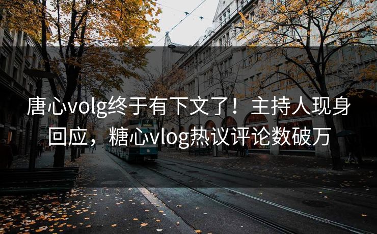 唐心volg终于有下文了！主持人现身回应，糖心vlog热议评论数破万