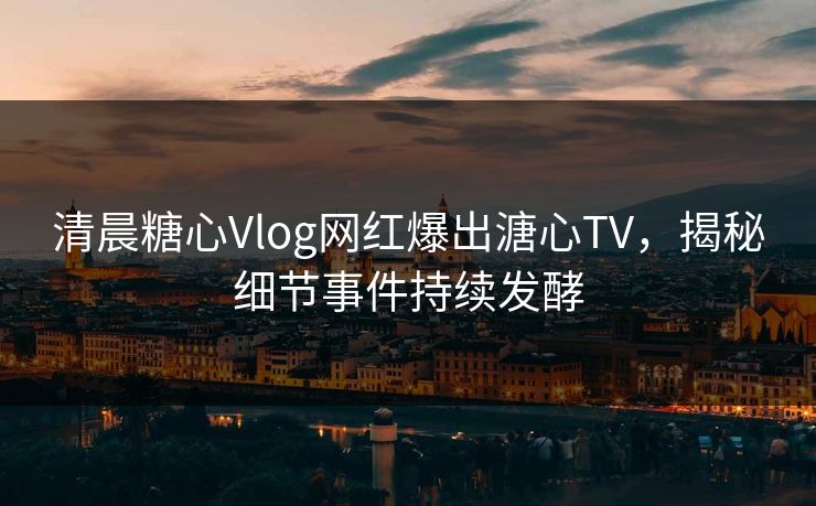 清晨糖心Vlog网红爆出溏心TV，揭秘细节事件持续发酵