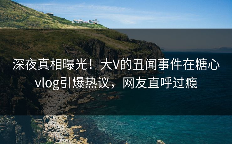 深夜真相曝光！大V的丑闻事件在糖心vlog引爆热议，网友直呼过瘾