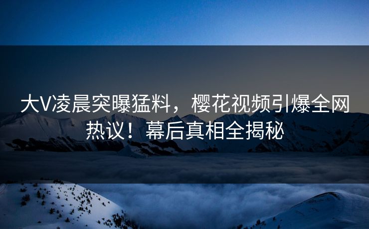 大V凌晨突曝猛料，樱花视频引爆全网热议！幕后真相全揭秘