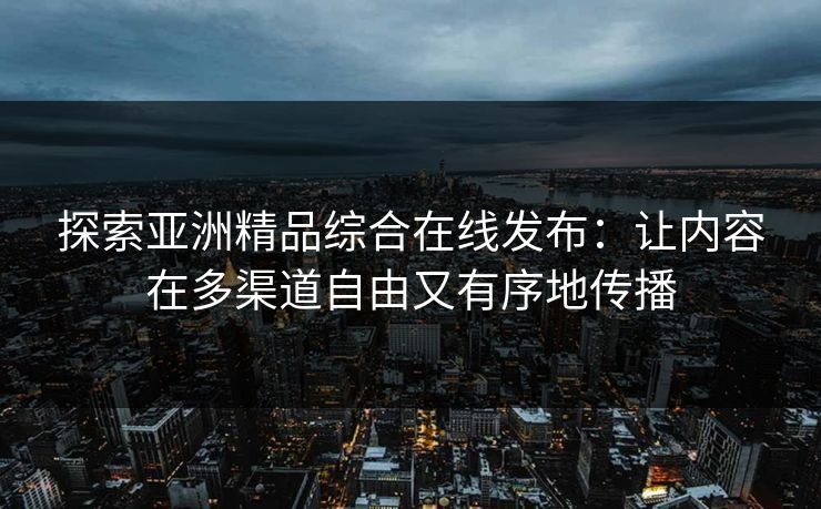 探索亚洲精品综合在线发布：让内容在多渠道自由又有序地传播