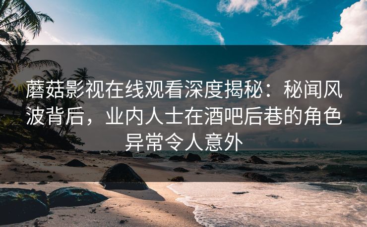 蘑菇影视在线观看深度揭秘：秘闻风波背后，业内人士在酒吧后巷的角色异常令人意外