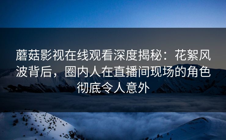 蘑菇影视在线观看深度揭秘：花絮风波背后，圈内人在直播间现场的角色彻底令人意外