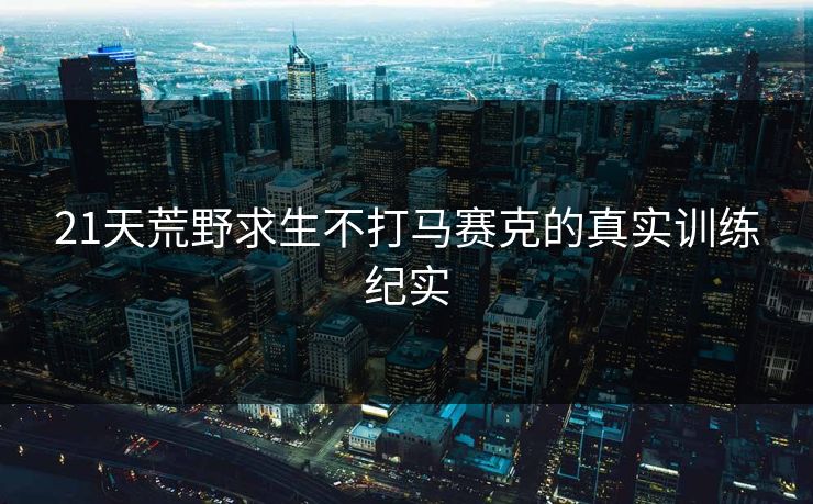 21天荒野求生不打马赛克的真实训练纪实