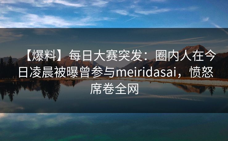 【爆料】每日大赛突发：圈内人在今日凌晨被曝曾参与meiridasai，愤怒席卷全网