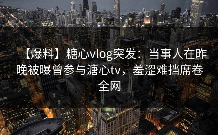 【爆料】糖心vlog突发：当事人在昨晚被曝曾参与溏心tv，羞涩难挡席卷全网