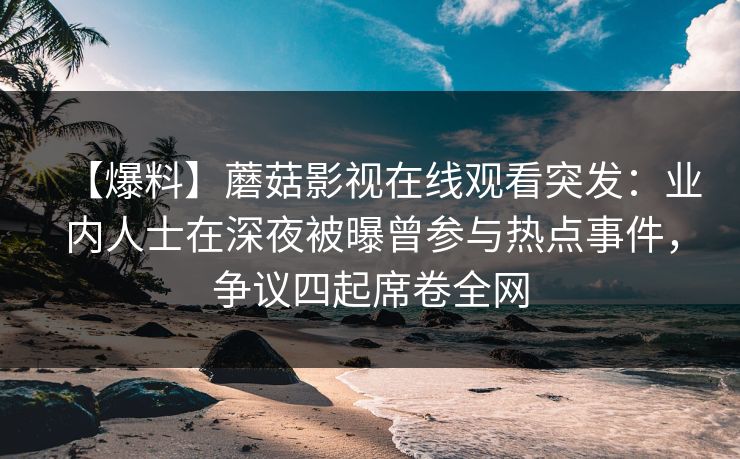 【爆料】蘑菇影视在线观看突发：业内人士在深夜被曝曾参与热点事件，争议四起席卷全网