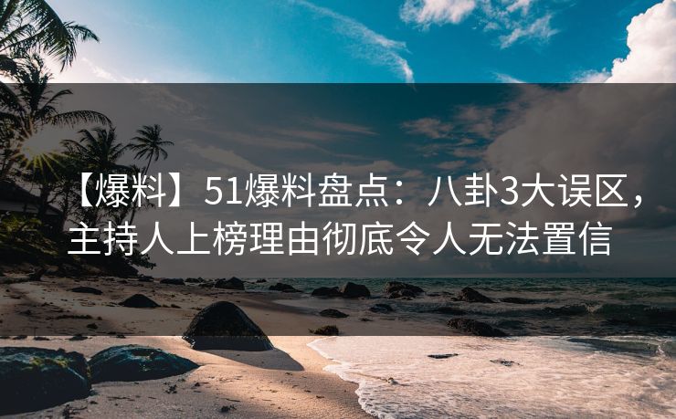 【爆料】51爆料盘点：八卦3大误区，主持人上榜理由彻底令人无法置信