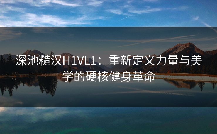 深池糙汉H1VL1：重新定义力量与美学的硬核健身革命