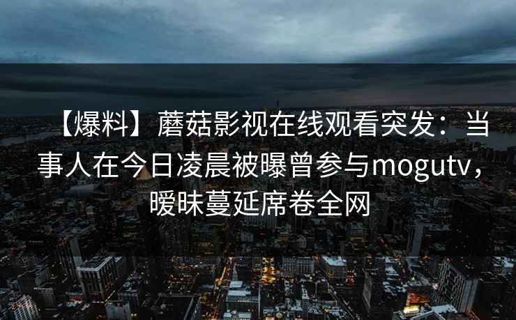 【爆料】蘑菇影视在线观看突发:当事人在今日凌晨被曝曾参与mogutv,暧昧蔓延席卷全网 【爆料】蘑菇影视在线观看突发:当事人在今日凌晨被曝曾参与mogutv,暧昧蔓延席卷全网