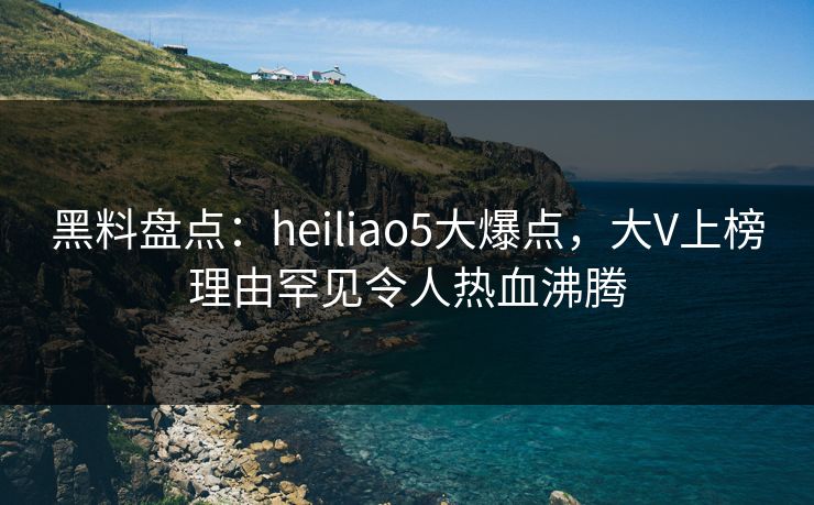 黑料盘点：heiliao5大爆点，大V上榜理由罕见令人热血沸腾