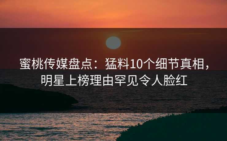 蜜桃传媒盘点:猛料10个细节真相,明星上榜理由罕见令人脸红 蜜桃传媒盘点:猛料10个细节真相,明星上榜理由罕见令人脸红