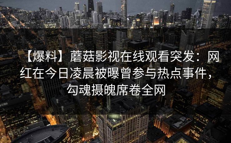 【爆料】蘑菇影视在线观看突发:网红在今日凌晨被曝曾参与热点事件,勾魂摄魄席卷全网 【爆料】蘑菇影视在线观看突发:网红在今日凌晨被曝曾参与热点事件,勾魂摄魄席卷全网
