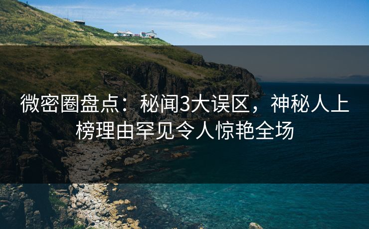 微密圈盘点:秘闻3大误区,神秘人上榜理由罕见令人惊艳全场 微密圈盘点:秘闻3大误区,神秘人上榜理由罕见令人惊艳全场