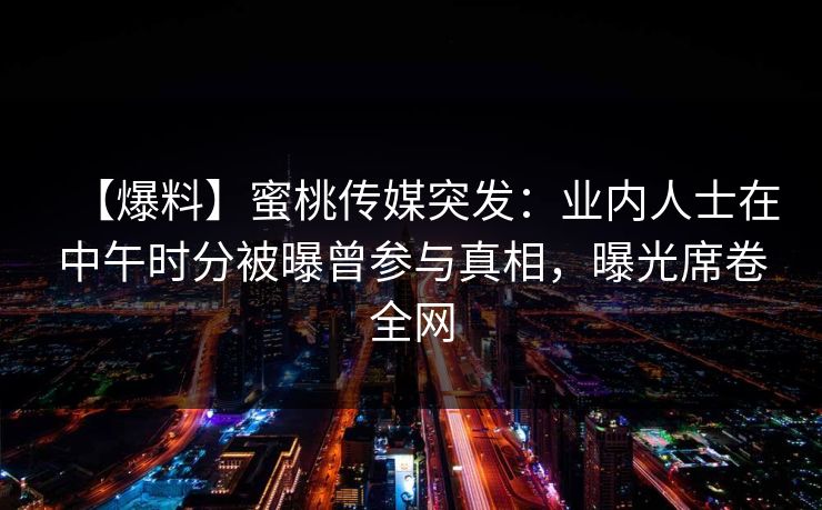 【爆料】蜜桃传媒突发:业内人士在中午时分被曝曾参与真相,曝光席卷全网 【爆料】蜜桃传媒突发:业内人士在中午时分被曝曾参与真相,曝光席卷全网