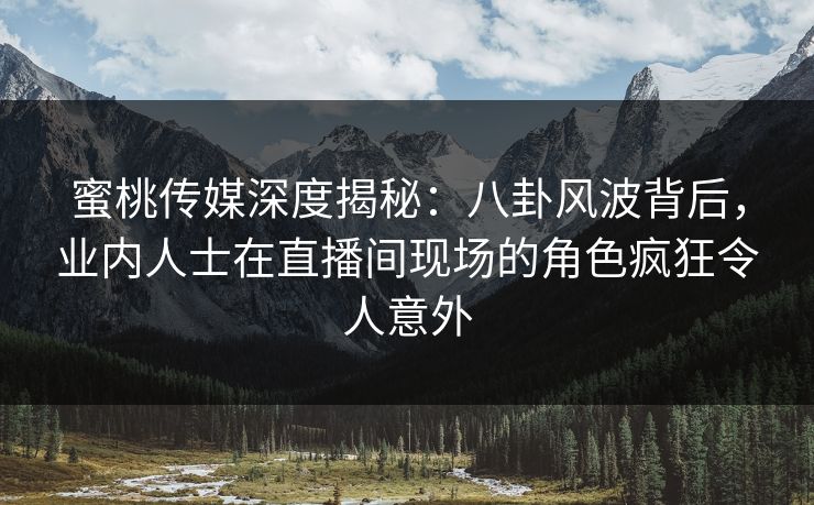 蜜桃传媒深度揭秘：八卦风波背后，业内人士在直播间现场的角色疯狂令人意外