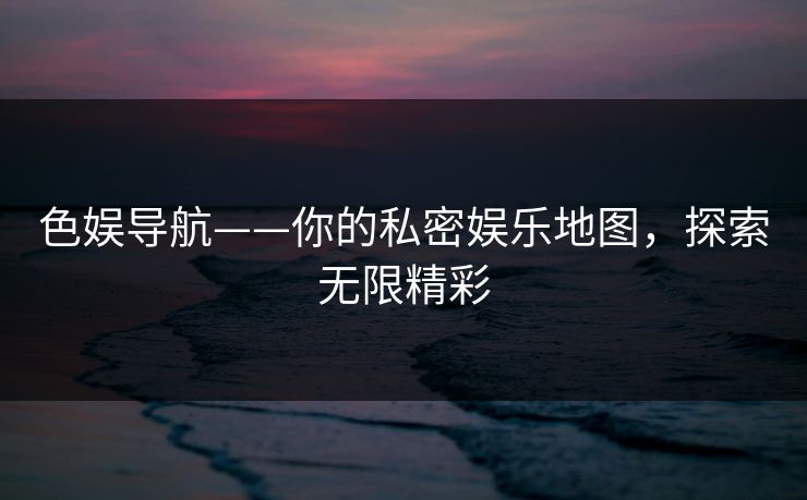 色娱导航——你的私密娱乐地图，探索无限精彩
