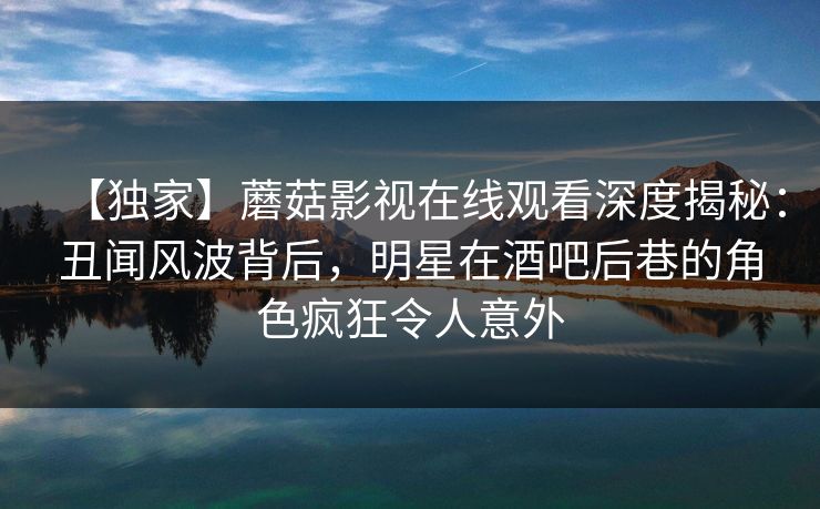 【独家】蘑菇影视在线观看深度揭秘：丑闻风波背后，明星在酒吧后巷的角色疯狂令人意外