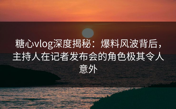 糖心vlog深度揭秘：爆料风波背后，主持人在记者发布会的角色极其令人意外