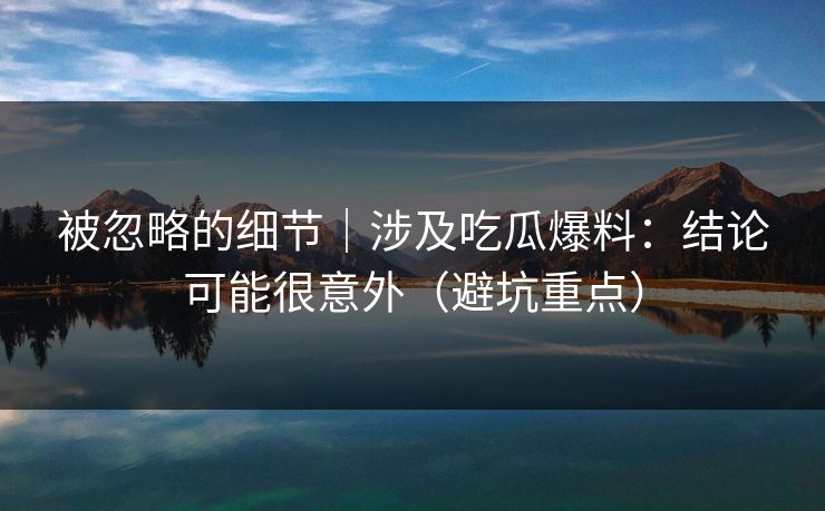 被忽略的细节｜涉及吃瓜爆料：结论可能很意外（避坑重点）