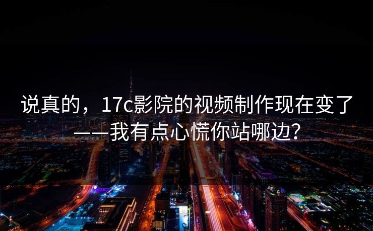 说真的,17c影院的视频制作现在变了——我有点心慌你站哪边? 说真的,17c影院的视频制作现在变了——我有点心慌你站哪边?