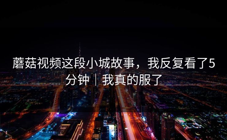 蘑菇视频这段小城故事，我反复看了5分钟｜我真的服了
