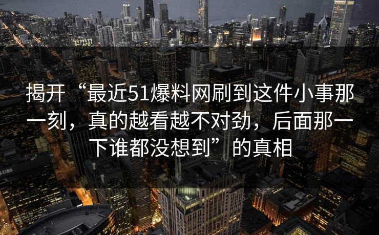 揭开“最近51爆料网刷到这件小事那一刻，真的越看越不对劲，后面那一下谁都没想到”的真相